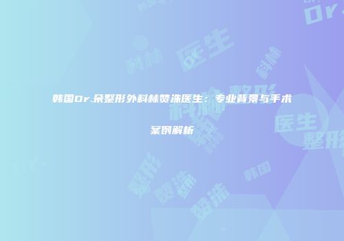 韩国Dr.朵整形外科林赞洙医生：专业背景与手术案例解析