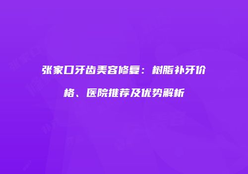 张家口牙齿美容修复：树脂补牙价格、医院推荐及优势解析