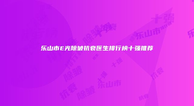 乐山市E光除皱抗衰医生排行榜十强推荐