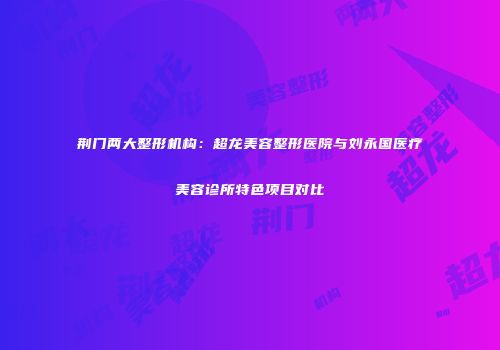 荆门两大整形机构：超龙美容整形医院与刘永国医疗美容诊所特色项目对比