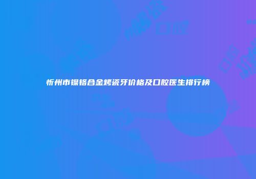 忻州市镍铬合金烤瓷牙价格及口腔医生排行榜