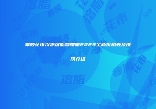 攀枝花市冷冻溶脂瘦腰腹2025全新价格表及医院介绍