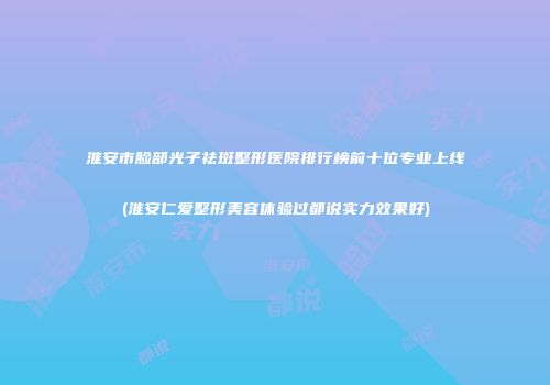 淮安市脸部光子祛斑整形医院排行榜前十位专业上线(淮安仁爱整形美容体验过都说实力效果好)