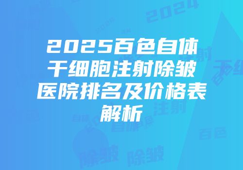 2025百色自体干细胞注射除皱医院排名及价格表解析