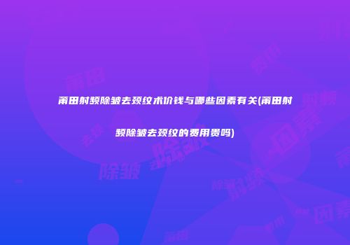 莆田射频除皱去颈纹术价钱与哪些因素有关(莆田射频除皱去颈纹的费用贵吗)
