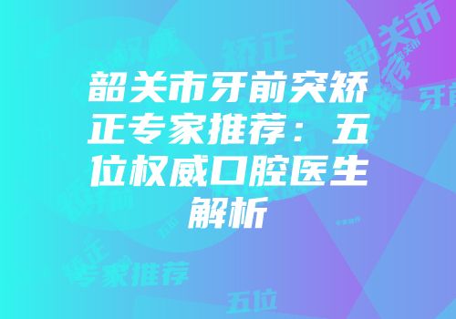 韶关市牙前突矫正专家推荐：五位权威口腔医生解析