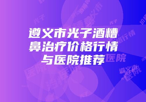 遵义市光子酒糟鼻治疗价格行情与医院推荐