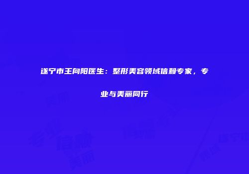 遂宁市王向阳医生：整形美容领域信赖专家，专业与美丽同行