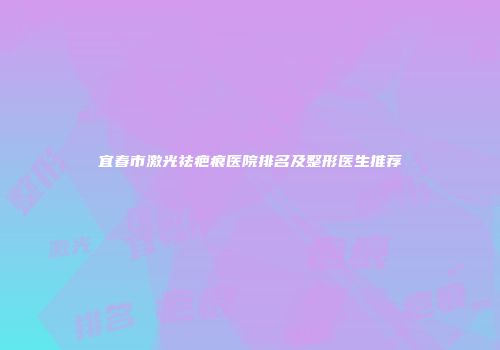 宜春市激光祛疤痕医院排名及整形医生推荐