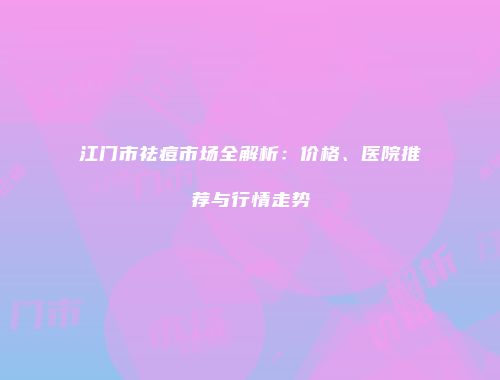 江门市祛痘市场全解析：价格、医院推荐与行情走势
