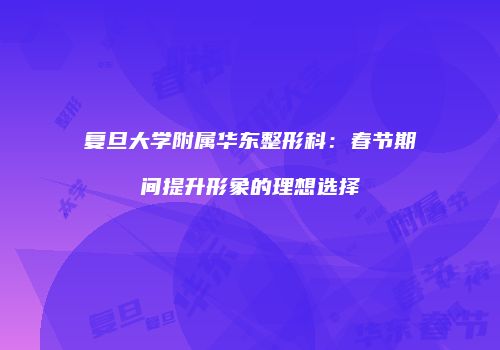 复旦大学附属华东整形科：春节期间提升形象的理想选择