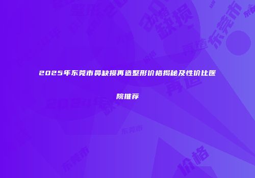 2025年东莞市鼻缺损再造整形价格揭秘及性价比医院推荐