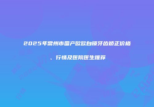 2025年常州市国产欧欧自锁牙齿矫正价格、行情及医院医生推荐