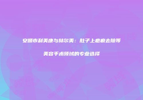 安顺市利美康与赫尔美：肚子上疤痕去除等美容手术领域的专业选择