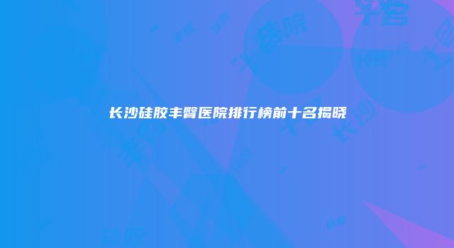 长沙硅胶丰臀医院排行榜前十名揭晓