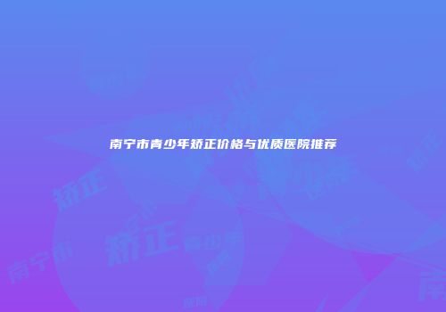 南宁市青少年矫正价格与优质医院推荐