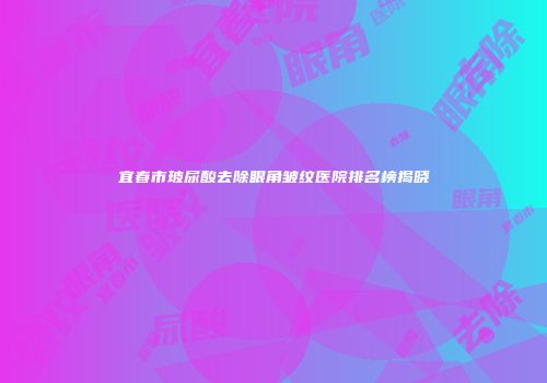 宜春市玻尿酸去除眼角皱纹医院排名榜揭晓
