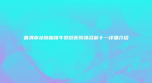 普洱市祛除咖啡牛奶斑医院排名前十一详细介绍