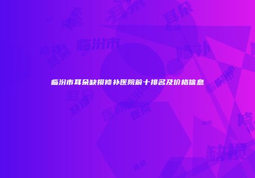 临汾市耳朵缺损修补医院前十排名及价格信息