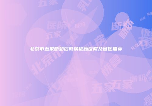 北京市五家断奶后乳房恢复医院及名医推荐