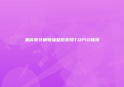 重庆市牙龈收缩整形医院TOP10推荐