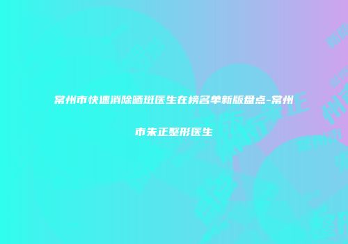 常州市快速消除晒斑医生在榜名单新版盘点-常州市朱正整形医生