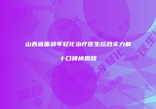 山西省面部年轻化治疗医生综合实力前十口碑榜揭晓