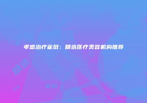 孝感治疗雀斑：精选医疗美容机构推荐