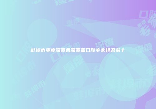 蚌埠市重度深覆合深覆盖口腔专家排名前十