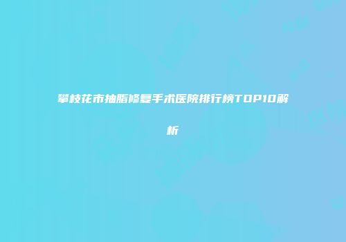 攀枝花市抽脂修复手术医院排行榜TOP10解析