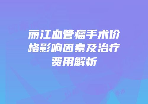 丽江血管瘤手术价格影响因素及治疗费用解析