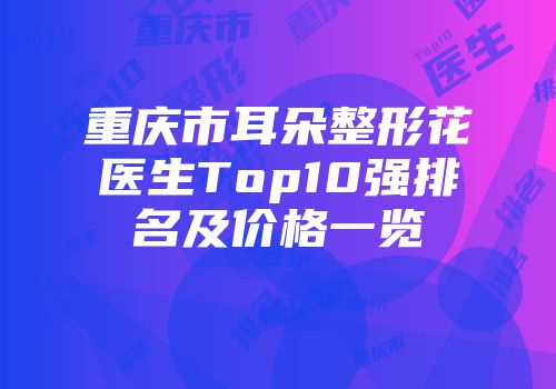 重庆市耳朵整形花医生Top10强排名及价格一览