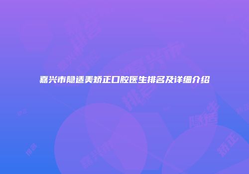 嘉兴市隐适美矫正口腔医生排名及详细介绍