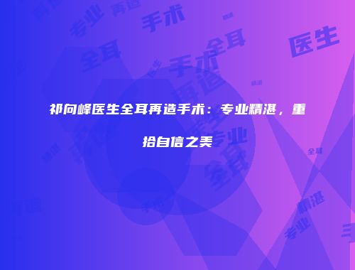 祁向峰医生全耳再造手术：专业精湛，重拾自信之美