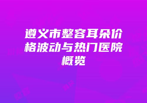遵义市整容耳朵价格波动与热门医院概览