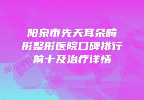 阳泉市先天耳朵畸形整形医院口碑排行前十及治疗详情