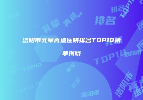 洛阳市乳晕再造医院排名TOP10榜单揭晓