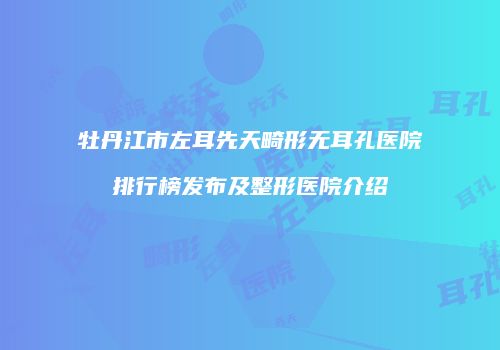 牡丹江市左耳先天畸形无耳孔医院排行榜发布及整形医院介绍