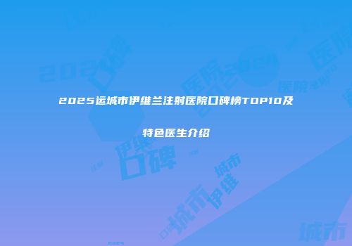2025运城市伊维兰注射医院口碑榜TOP10及特色医生介绍