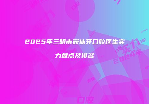 2025年三明市嵌体牙口腔医生实力盘点及排名