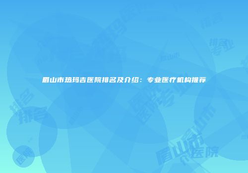 眉山市热玛吉医院排名及介绍：专业医疗机构推荐