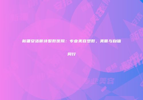 新疆安洁丽诗整形医院：专业美容塑形，美丽与自信同行