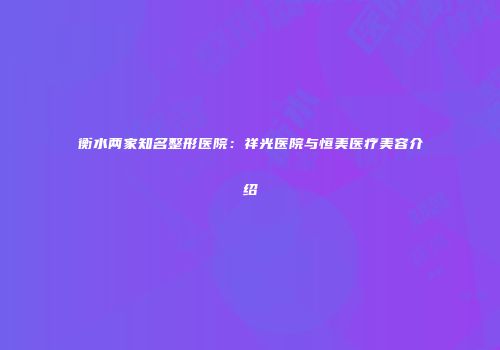 衡水两家知名整形医院：祥光医院与恒美医疗美容介绍