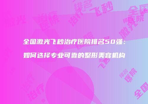 全国激光飞秒治疗医院排名50强：如何选择专业可靠的整形美容机构
