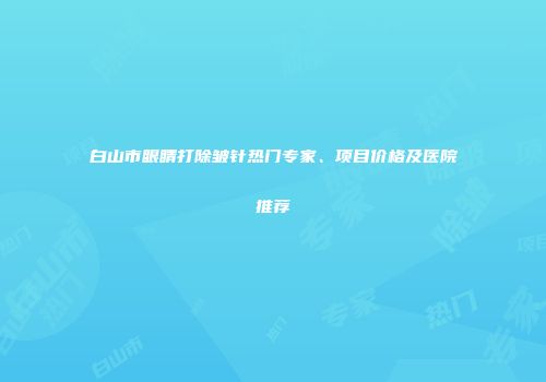 白山市眼睛打除皱针热门专家、项目价格及医院推荐