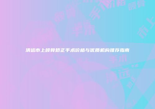 清远市上颌骨矫正手术价格与优质机构推荐指南