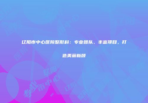 辽阳市中心医院整形科：专业团队、丰富项目，打造美丽新颜