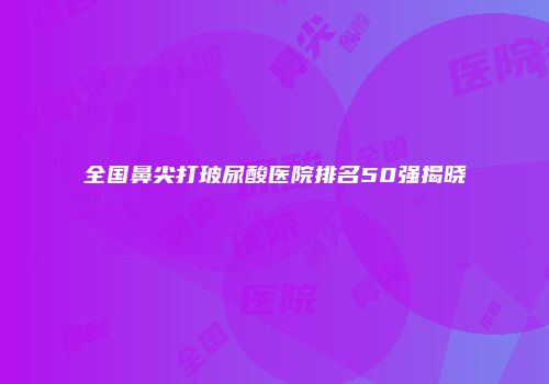 全国鼻尖打玻尿酸医院排名50强揭晓