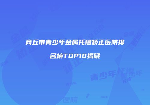 商丘市青少年金属托槽矫正医院排名榜TOP10揭晓