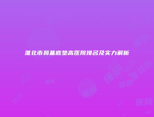 淮北市鼻基底垫高医院排名及实力解析